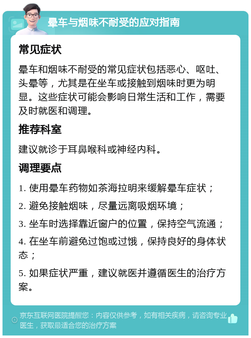 晕车与烟味不耐受的应对指南 常见症状 晕车和烟味不耐受的常见症状包括恶心、呕吐、头晕等，尤其是在坐车或接触到烟味时更为明显。这些症状可能会影响日常生活和工作，需要及时就医和调理。 推荐科室 建议就诊于耳鼻喉科或神经内科。 调理要点 1. 使用晕车药物如茶海拉明来缓解晕车症状； 2. 避免接触烟味，尽量远离吸烟环境； 3. 坐车时选择靠近窗户的位置，保持空气流通； 4. 在坐车前避免过饱或过饿，保持良好的身体状态； 5. 如果症状严重，建议就医并遵循医生的治疗方案。