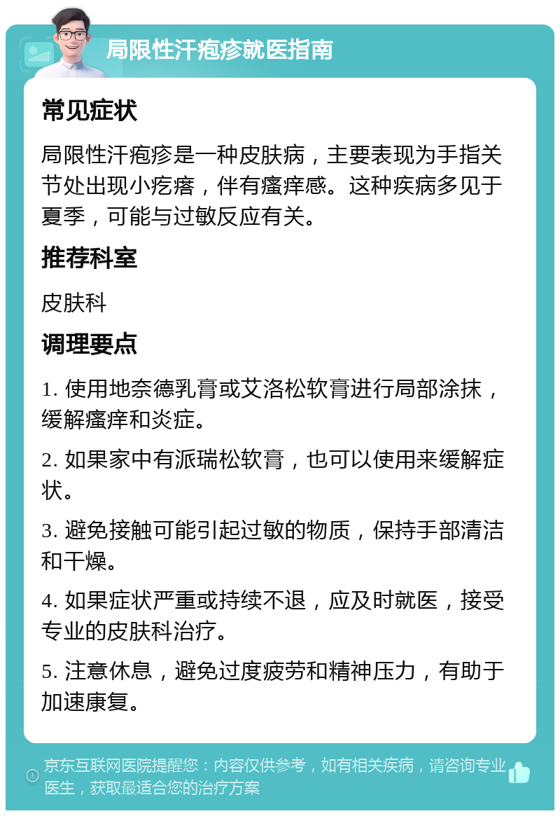 局限性汗疱疹就医指南 常见症状 局限性汗疱疹是一种皮肤病，主要表现为手指关节处出现小疙瘩，伴有瘙痒感。这种疾病多见于夏季，可能与过敏反应有关。 推荐科室 皮肤科 调理要点 1. 使用地奈德乳膏或艾洛松软膏进行局部涂抹，缓解瘙痒和炎症。 2. 如果家中有派瑞松软膏，也可以使用来缓解症状。 3. 避免接触可能引起过敏的物质，保持手部清洁和干燥。 4. 如果症状严重或持续不退，应及时就医，接受专业的皮肤科治疗。 5. 注意休息，避免过度疲劳和精神压力，有助于加速康复。