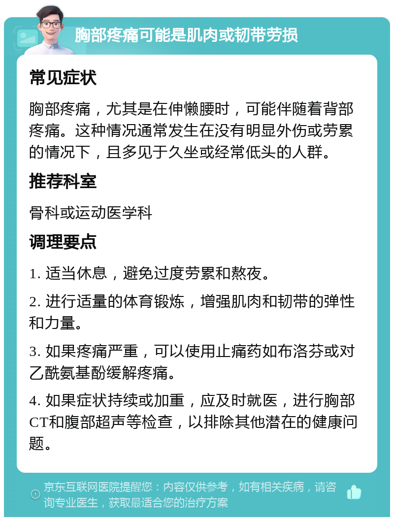 胸部疼痛可能是肌肉或韧带劳损 常见症状 胸部疼痛，尤其是在伸懒腰时，可能伴随着背部疼痛。这种情况通常发生在没有明显外伤或劳累的情况下，且多见于久坐或经常低头的人群。 推荐科室 骨科或运动医学科 调理要点 1. 适当休息，避免过度劳累和熬夜。 2. 进行适量的体育锻炼，增强肌肉和韧带的弹性和力量。 3. 如果疼痛严重，可以使用止痛药如布洛芬或对乙酰氨基酚缓解疼痛。 4. 如果症状持续或加重，应及时就医，进行胸部CT和腹部超声等检查，以排除其他潜在的健康问题。