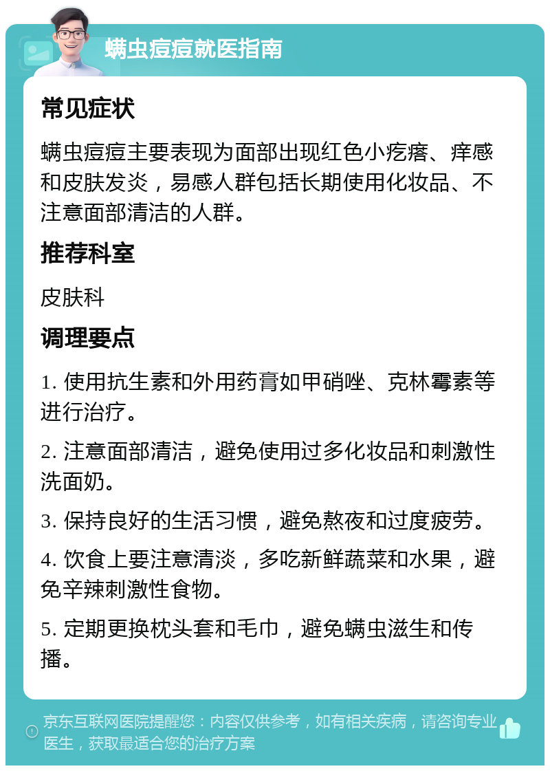 螨虫痘痘就医指南 常见症状 螨虫痘痘主要表现为面部出现红色小疙瘩、痒感和皮肤发炎，易感人群包括长期使用化妆品、不注意面部清洁的人群。 推荐科室 皮肤科 调理要点 1. 使用抗生素和外用药膏如甲硝唑、克林霉素等进行治疗。 2. 注意面部清洁，避免使用过多化妆品和刺激性洗面奶。 3. 保持良好的生活习惯，避免熬夜和过度疲劳。 4. 饮食上要注意清淡，多吃新鲜蔬菜和水果，避免辛辣刺激性食物。 5. 定期更换枕头套和毛巾，避免螨虫滋生和传播。