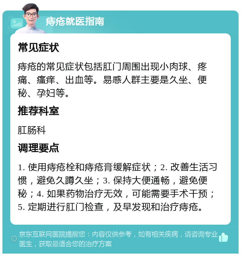 痔疮就医指南 常见症状 痔疮的常见症状包括肛门周围出现小肉球、疼痛、瘙痒、出血等。易感人群主要是久坐、便秘、孕妇等。 推荐科室 肛肠科 调理要点 1. 使用痔疮栓和痔疮膏缓解症状；2. 改善生活习惯，避免久蹲久坐；3. 保持大便通畅，避免便秘；4. 如果药物治疗无效，可能需要手术干预；5. 定期进行肛门检查，及早发现和治疗痔疮。