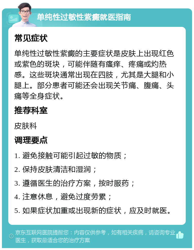 单纯性过敏性紫癜就医指南 常见症状 单纯性过敏性紫癜的主要症状是皮肤上出现红色或紫色的斑块，可能伴随有瘙痒、疼痛或灼热感。这些斑块通常出现在四肢，尤其是大腿和小腿上。部分患者可能还会出现关节痛、腹痛、头痛等全身症状。 推荐科室 皮肤科 调理要点 1. 避免接触可能引起过敏的物质； 2. 保持皮肤清洁和湿润； 3. 遵循医生的治疗方案，按时服药； 4. 注意休息，避免过度劳累； 5. 如果症状加重或出现新的症状，应及时就医。