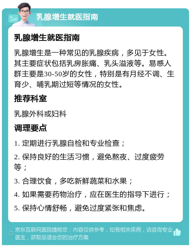 乳腺增生就医指南 乳腺增生就医指南 乳腺增生是一种常见的乳腺疾病，多见于女性。其主要症状包括乳房胀痛、乳头溢液等。易感人群主要是30-50岁的女性，特别是有月经不调、生育少、哺乳期过短等情况的女性。 推荐科室 乳腺外科或妇科 调理要点 1. 定期进行乳腺自检和专业检查； 2. 保持良好的生活习惯，避免熬夜、过度疲劳等； 3. 合理饮食，多吃新鲜蔬菜和水果； 4. 如果需要药物治疗，应在医生的指导下进行； 5. 保持心情舒畅，避免过度紧张和焦虑。