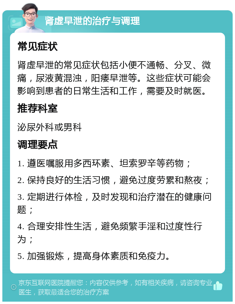 肾虚早泄的治疗与调理 常见症状 肾虚早泄的常见症状包括小便不通畅、分叉、微痛，尿液黄混浊，阳痿早泄等。这些症状可能会影响到患者的日常生活和工作，需要及时就医。 推荐科室 泌尿外科或男科 调理要点 1. 遵医嘱服用多西环素、坦索罗辛等药物； 2. 保持良好的生活习惯，避免过度劳累和熬夜； 3. 定期进行体检，及时发现和治疗潜在的健康问题； 4. 合理安排性生活，避免频繁手淫和过度性行为； 5. 加强锻炼，提高身体素质和免疫力。