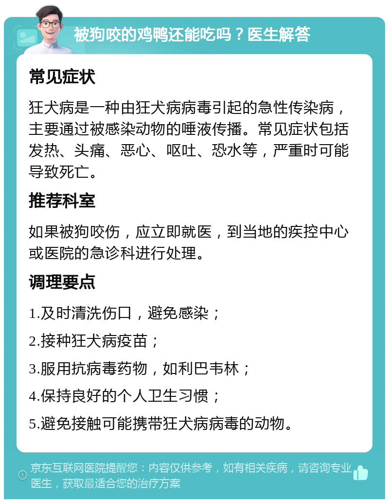 被狗咬的鸡鸭还能吃吗？医生解答 常见症状 狂犬病是一种由狂犬病病毒引起的急性传染病，主要通过被感染动物的唾液传播。常见症状包括发热、头痛、恶心、呕吐、恐水等，严重时可能导致死亡。 推荐科室 如果被狗咬伤，应立即就医，到当地的疾控中心或医院的急诊科进行处理。 调理要点 1.及时清洗伤口，避免感染； 2.接种狂犬病疫苗； 3.服用抗病毒药物，如利巴韦林； 4.保持良好的个人卫生习惯； 5.避免接触可能携带狂犬病病毒的动物。