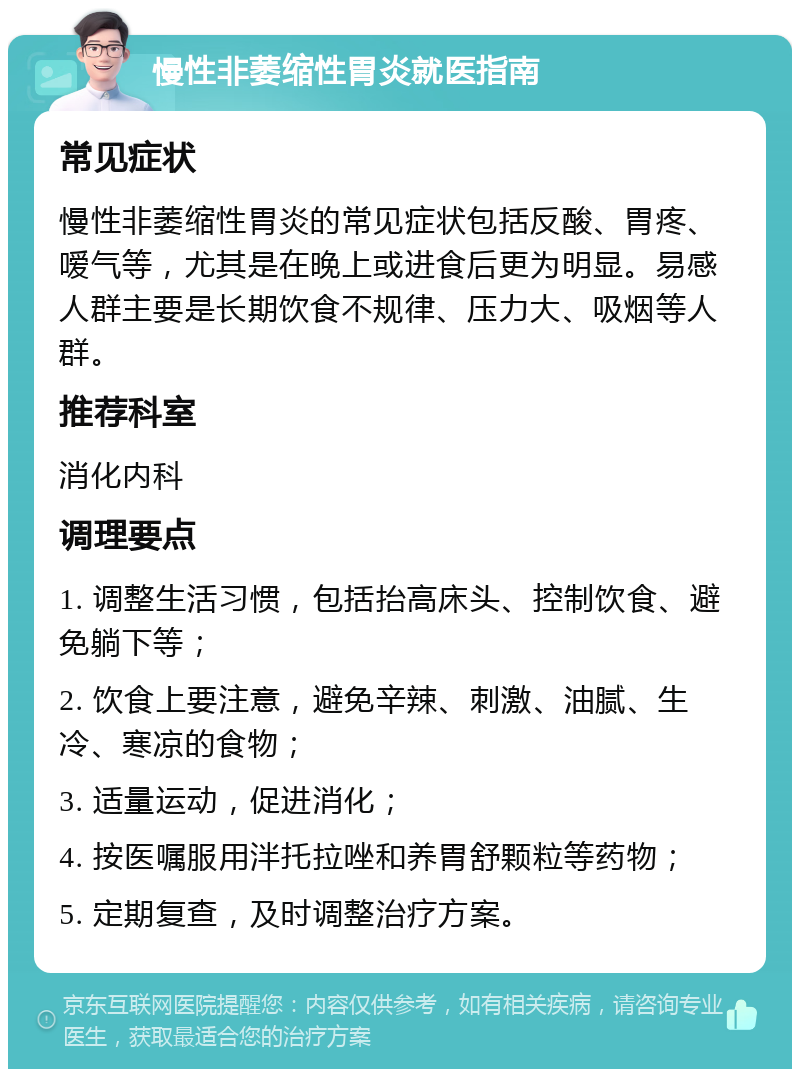 慢性非萎缩性胃炎就医指南 常见症状 慢性非萎缩性胃炎的常见症状包括反酸、胃疼、嗳气等，尤其是在晚上或进食后更为明显。易感人群主要是长期饮食不规律、压力大、吸烟等人群。 推荐科室 消化内科 调理要点 1. 调整生活习惯，包括抬高床头、控制饮食、避免躺下等； 2. 饮食上要注意，避免辛辣、刺激、油腻、生冷、寒凉的食物； 3. 适量运动，促进消化； 4. 按医嘱服用泮托拉唑和养胃舒颗粒等药物； 5. 定期复查，及时调整治疗方案。