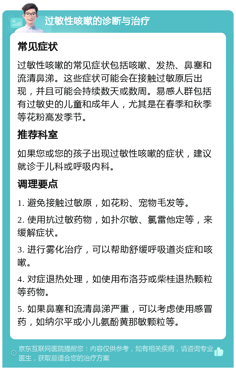 过敏性咳嗽的诊断与治疗 常见症状 过敏性咳嗽的常见症状包括咳嗽、发热、鼻塞和流清鼻涕。这些症状可能会在接触过敏原后出现，并且可能会持续数天或数周。易感人群包括有过敏史的儿童和成年人，尤其是在春季和秋季等花粉高发季节。 推荐科室 如果您或您的孩子出现过敏性咳嗽的症状，建议就诊于儿科或呼吸内科。 调理要点 1. 避免接触过敏原，如花粉、宠物毛发等。 2. 使用抗过敏药物，如扑尔敏、氯雷他定等，来缓解症状。 3. 进行雾化治疗，可以帮助舒缓呼吸道炎症和咳嗽。 4. 对症退热处理，如使用布洛芬或柴桂退热颗粒等药物。 5. 如果鼻塞和流清鼻涕严重，可以考虑使用感冒药，如纳尔平或小儿氨酚黄那敏颗粒等。