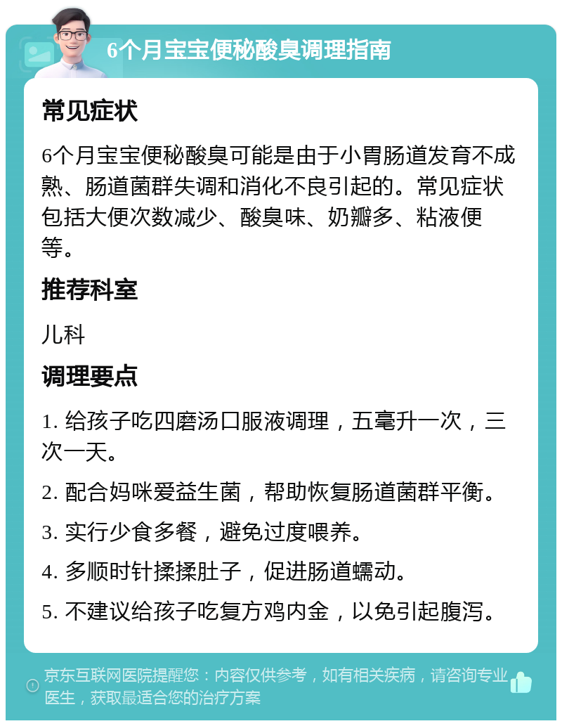 6个月宝宝便秘酸臭调理指南 常见症状 6个月宝宝便秘酸臭可能是由于小胃肠道发育不成熟、肠道菌群失调和消化不良引起的。常见症状包括大便次数减少、酸臭味、奶瓣多、粘液便等。 推荐科室 儿科 调理要点 1. 给孩子吃四磨汤口服液调理，五毫升一次，三次一天。 2. 配合妈咪爱益生菌，帮助恢复肠道菌群平衡。 3. 实行少食多餐，避免过度喂养。 4. 多顺时针揉揉肚子，促进肠道蠕动。 5. 不建议给孩子吃复方鸡内金，以免引起腹泻。