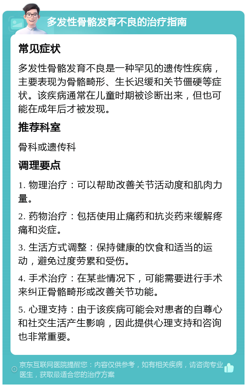 多发性骨骼发育不良的治疗指南 常见症状 多发性骨骼发育不良是一种罕见的遗传性疾病，主要表现为骨骼畸形、生长迟缓和关节僵硬等症状。该疾病通常在儿童时期被诊断出来，但也可能在成年后才被发现。 推荐科室 骨科或遗传科 调理要点 1. 物理治疗：可以帮助改善关节活动度和肌肉力量。 2. 药物治疗：包括使用止痛药和抗炎药来缓解疼痛和炎症。 3. 生活方式调整：保持健康的饮食和适当的运动，避免过度劳累和受伤。 4. 手术治疗：在某些情况下，可能需要进行手术来纠正骨骼畸形或改善关节功能。 5. 心理支持：由于该疾病可能会对患者的自尊心和社交生活产生影响，因此提供心理支持和咨询也非常重要。