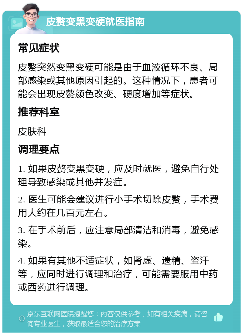 皮赘变黑变硬就医指南 常见症状 皮赘突然变黑变硬可能是由于血液循环不良、局部感染或其他原因引起的。这种情况下，患者可能会出现皮赘颜色改变、硬度增加等症状。 推荐科室 皮肤科 调理要点 1. 如果皮赘变黑变硬，应及时就医，避免自行处理导致感染或其他并发症。 2. 医生可能会建议进行小手术切除皮赘，手术费用大约在几百元左右。 3. 在手术前后，应注意局部清洁和消毒，避免感染。 4. 如果有其他不适症状，如肾虚、遗精、盗汗等，应同时进行调理和治疗，可能需要服用中药或西药进行调理。