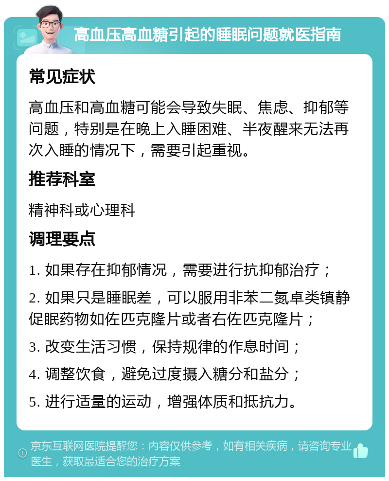 高血压高血糖引起的睡眠问题就医指南 常见症状 高血压和高血糖可能会导致失眠、焦虑、抑郁等问题，特别是在晚上入睡困难、半夜醒来无法再次入睡的情况下，需要引起重视。 推荐科室 精神科或心理科 调理要点 1. 如果存在抑郁情况，需要进行抗抑郁治疗； 2. 如果只是睡眠差，可以服用非苯二氮卓类镇静促眠药物如佐匹克隆片或者右佐匹克隆片； 3. 改变生活习惯，保持规律的作息时间； 4. 调整饮食，避免过度摄入糖分和盐分； 5. 进行适量的运动，增强体质和抵抗力。