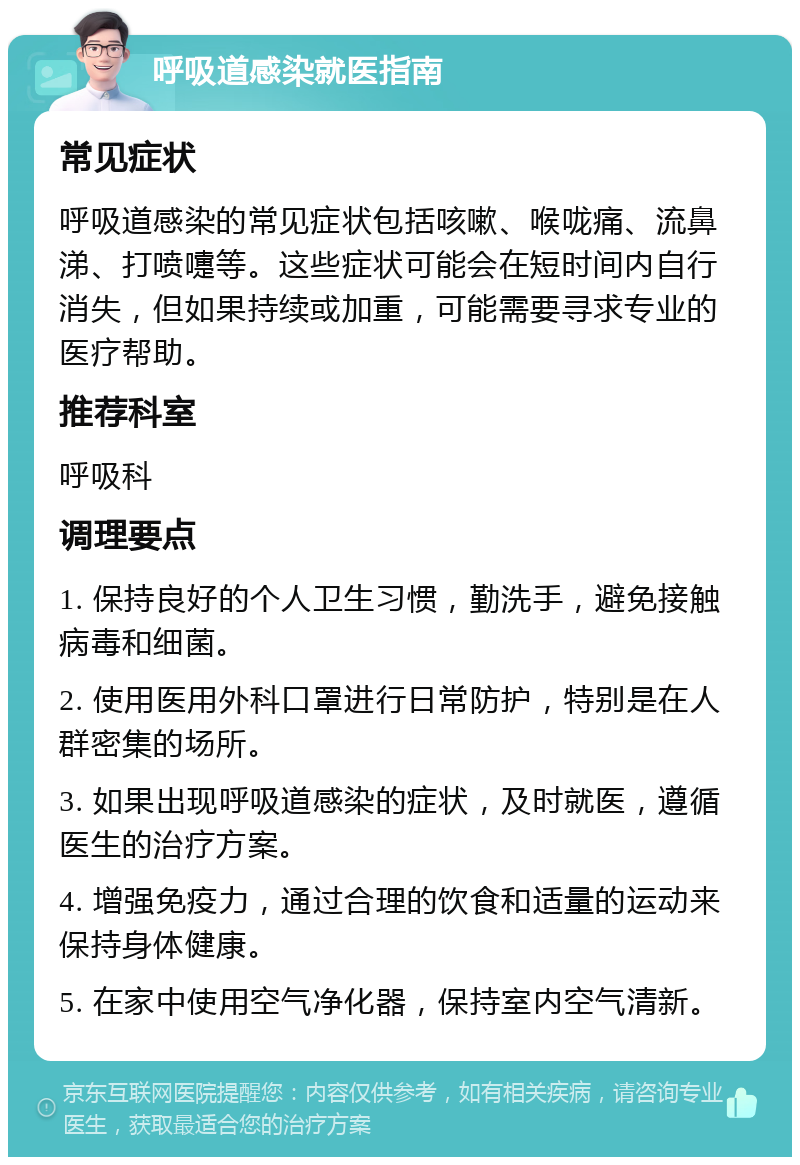 呼吸道感染就医指南 常见症状 呼吸道感染的常见症状包括咳嗽、喉咙痛、流鼻涕、打喷嚏等。这些症状可能会在短时间内自行消失，但如果持续或加重，可能需要寻求专业的医疗帮助。 推荐科室 呼吸科 调理要点 1. 保持良好的个人卫生习惯，勤洗手，避免接触病毒和细菌。 2. 使用医用外科口罩进行日常防护，特别是在人群密集的场所。 3. 如果出现呼吸道感染的症状，及时就医，遵循医生的治疗方案。 4. 增强免疫力，通过合理的饮食和适量的运动来保持身体健康。 5. 在家中使用空气净化器，保持室内空气清新。