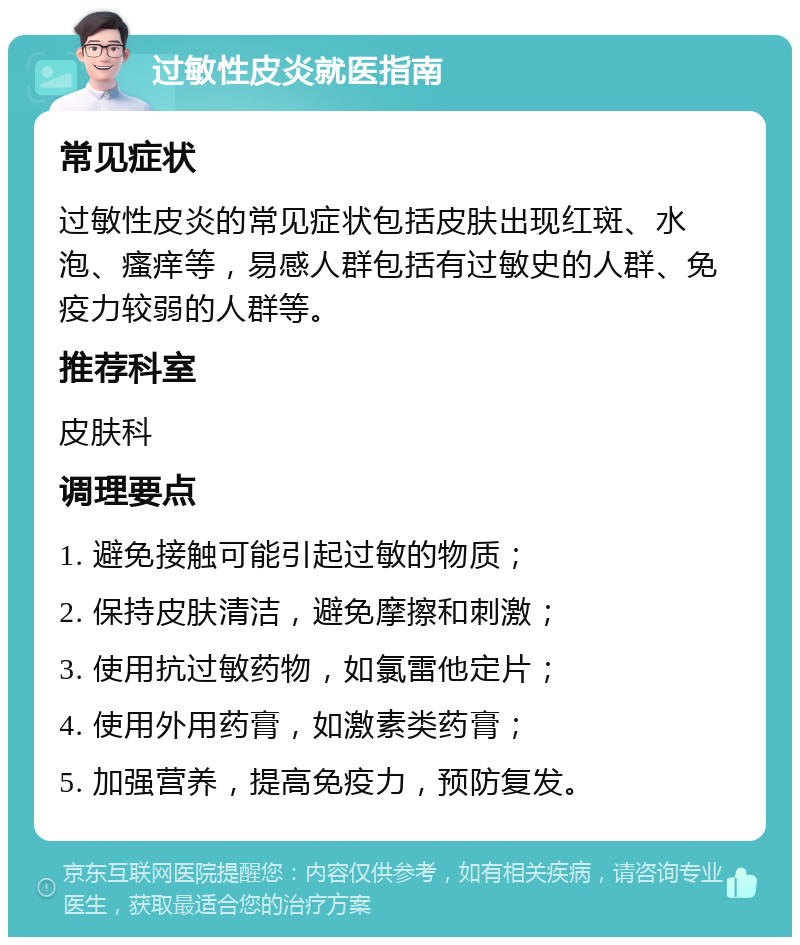 过敏性皮炎就医指南 常见症状 过敏性皮炎的常见症状包括皮肤出现红斑、水泡、瘙痒等，易感人群包括有过敏史的人群、免疫力较弱的人群等。 推荐科室 皮肤科 调理要点 1. 避免接触可能引起过敏的物质； 2. 保持皮肤清洁，避免摩擦和刺激； 3. 使用抗过敏药物，如氯雷他定片； 4. 使用外用药膏，如激素类药膏； 5. 加强营养，提高免疫力，预防复发。