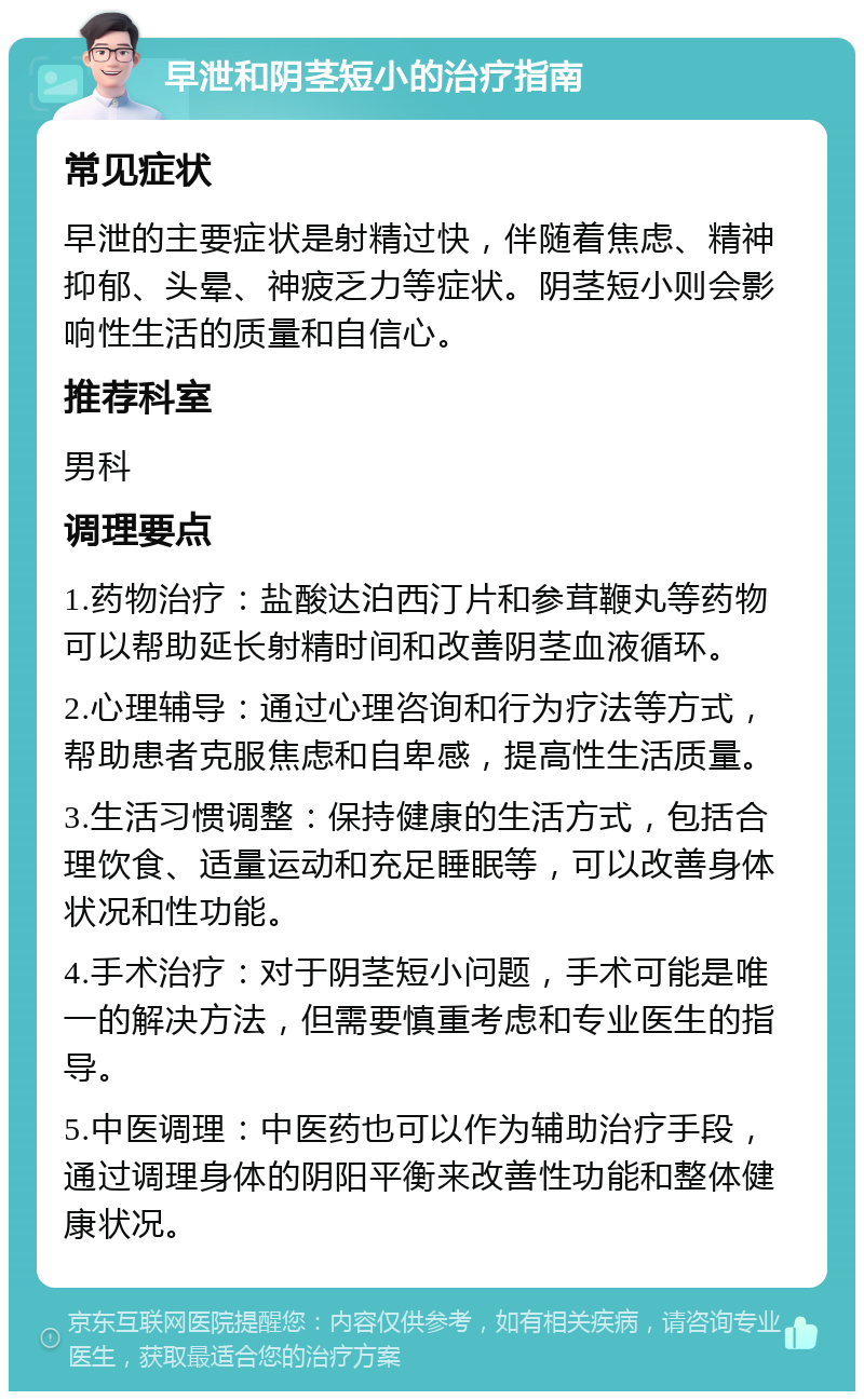早泄和阴茎短小的治疗指南 常见症状 早泄的主要症状是射精过快，伴随着焦虑、精神抑郁、头晕、神疲乏力等症状。阴茎短小则会影响性生活的质量和自信心。 推荐科室 男科 调理要点 1.药物治疗：盐酸达泊西汀片和参茸鞭丸等药物可以帮助延长射精时间和改善阴茎血液循环。 2.心理辅导：通过心理咨询和行为疗法等方式，帮助患者克服焦虑和自卑感，提高性生活质量。 3.生活习惯调整：保持健康的生活方式，包括合理饮食、适量运动和充足睡眠等，可以改善身体状况和性功能。 4.手术治疗：对于阴茎短小问题，手术可能是唯一的解决方法，但需要慎重考虑和专业医生的指导。 5.中医调理：中医药也可以作为辅助治疗手段，通过调理身体的阴阳平衡来改善性功能和整体健康状况。