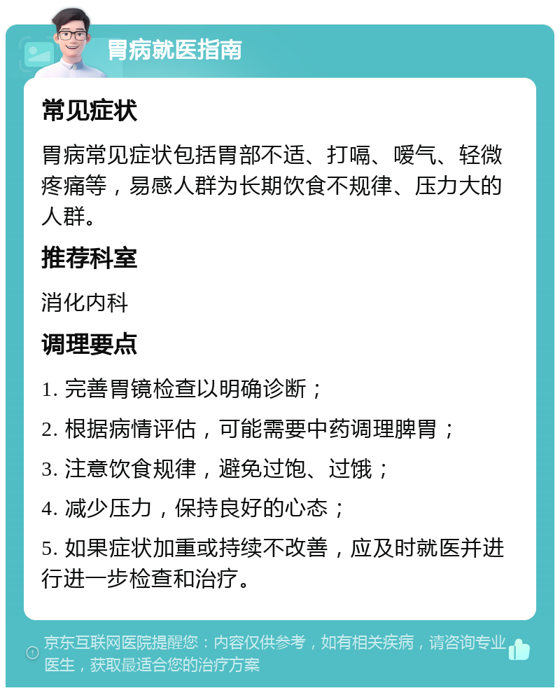 胃病就医指南 常见症状 胃病常见症状包括胃部不适、打嗝、嗳气、轻微疼痛等，易感人群为长期饮食不规律、压力大的人群。 推荐科室 消化内科 调理要点 1. 完善胃镜检查以明确诊断； 2. 根据病情评估，可能需要中药调理脾胃； 3. 注意饮食规律，避免过饱、过饿； 4. 减少压力，保持良好的心态； 5. 如果症状加重或持续不改善，应及时就医并进行进一步检查和治疗。