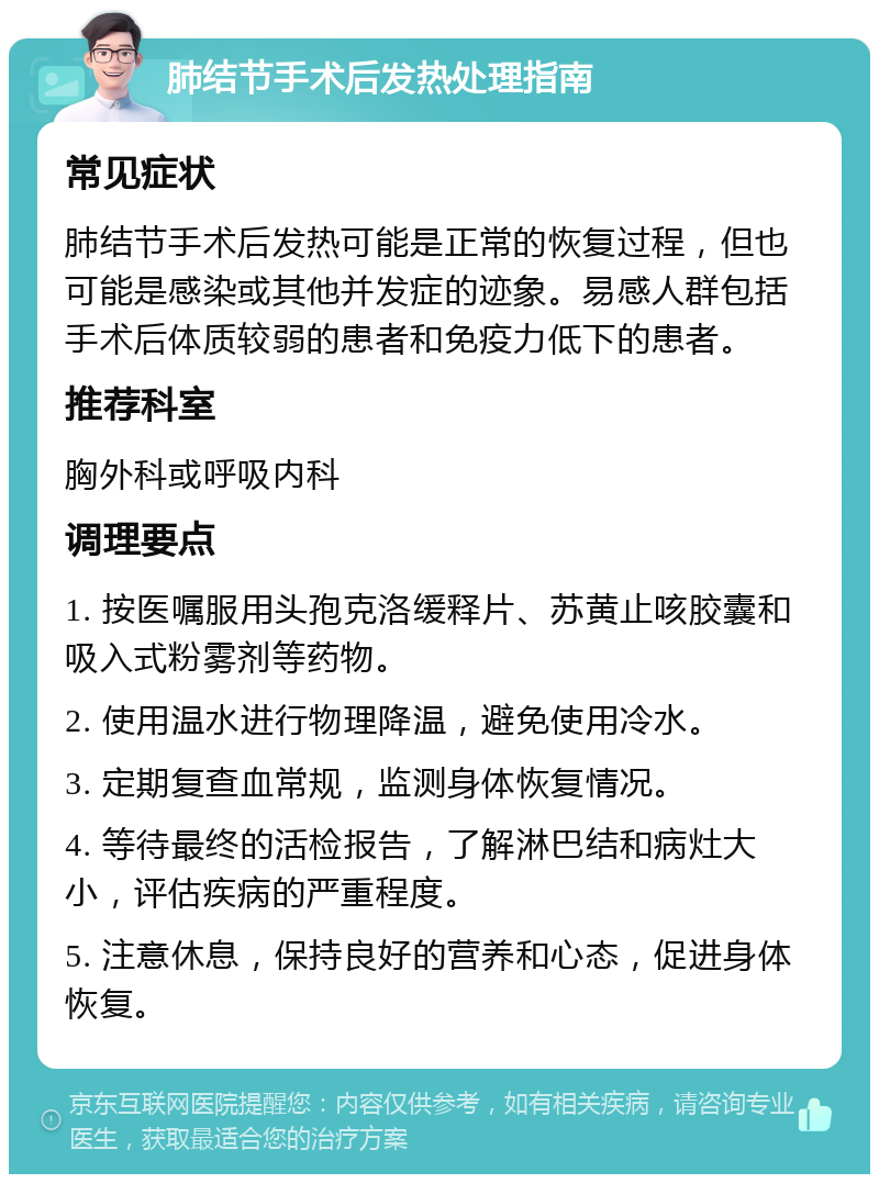 肺结节手术后发热处理指南 常见症状 肺结节手术后发热可能是正常的恢复过程，但也可能是感染或其他并发症的迹象。易感人群包括手术后体质较弱的患者和免疫力低下的患者。 推荐科室 胸外科或呼吸内科 调理要点 1. 按医嘱服用头孢克洛缓释片、苏黄止咳胶囊和吸入式粉雾剂等药物。 2. 使用温水进行物理降温，避免使用冷水。 3. 定期复查血常规，监测身体恢复情况。 4. 等待最终的活检报告，了解淋巴结和病灶大小，评估疾病的严重程度。 5. 注意休息，保持良好的营养和心态，促进身体恢复。