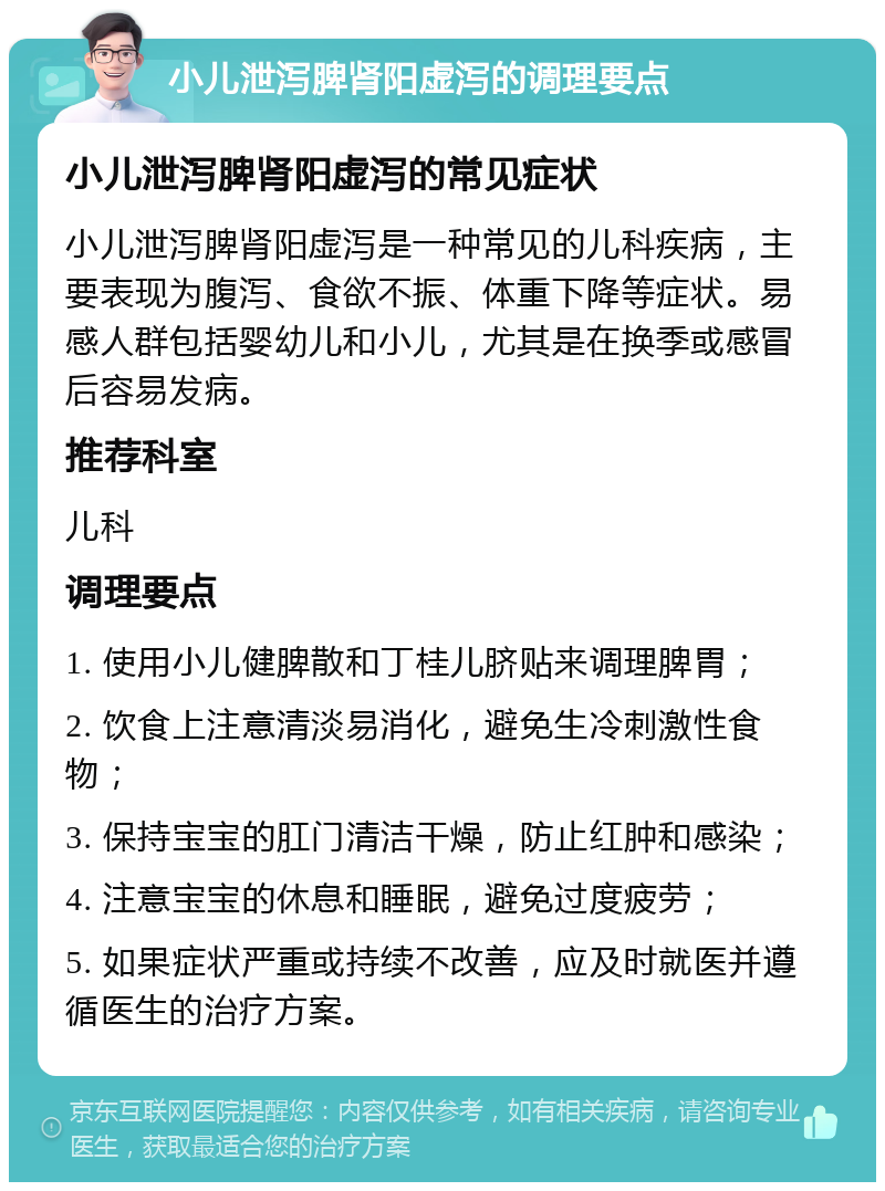 小儿泄泻脾肾阳虚泻的调理要点 小儿泄泻脾肾阳虚泻的常见症状 小儿泄泻脾肾阳虚泻是一种常见的儿科疾病，主要表现为腹泻、食欲不振、体重下降等症状。易感人群包括婴幼儿和小儿，尤其是在换季或感冒后容易发病。 推荐科室 儿科 调理要点 1. 使用小儿健脾散和丁桂儿脐贴来调理脾胃； 2. 饮食上注意清淡易消化，避免生冷刺激性食物； 3. 保持宝宝的肛门清洁干燥，防止红肿和感染； 4. 注意宝宝的休息和睡眠，避免过度疲劳； 5. 如果症状严重或持续不改善，应及时就医并遵循医生的治疗方案。