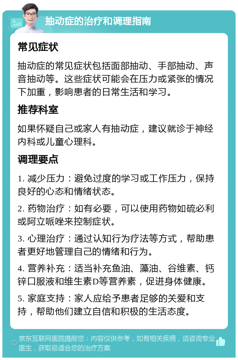 抽动症的治疗和调理指南 常见症状 抽动症的常见症状包括面部抽动、手部抽动、声音抽动等。这些症状可能会在压力或紧张的情况下加重，影响患者的日常生活和学习。 推荐科室 如果怀疑自己或家人有抽动症，建议就诊于神经内科或儿童心理科。 调理要点 1. 减少压力：避免过度的学习或工作压力，保持良好的心态和情绪状态。 2. 药物治疗：如有必要，可以使用药物如硫必利或阿立哌唑来控制症状。 3. 心理治疗：通过认知行为疗法等方式，帮助患者更好地管理自己的情绪和行为。 4. 营养补充：适当补充鱼油、藻油、谷维素、钙锌口服液和维生素D等营养素，促进身体健康。 5. 家庭支持：家人应给予患者足够的关爱和支持，帮助他们建立自信和积极的生活态度。