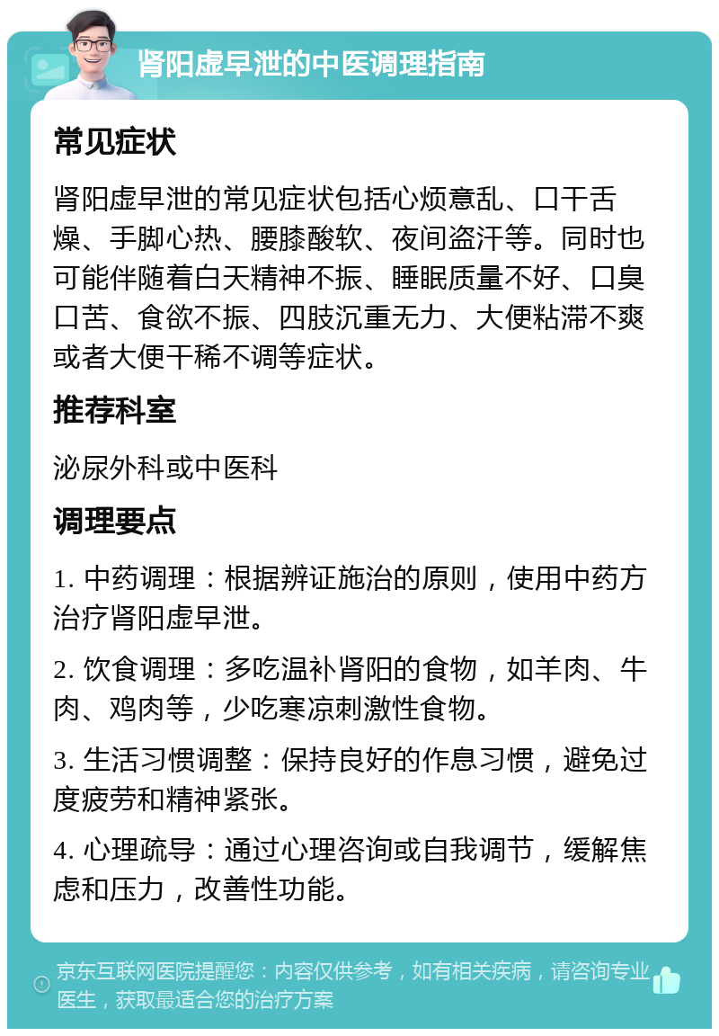 肾阳虚早泄的中医调理指南 常见症状 肾阳虚早泄的常见症状包括心烦意乱、口干舌燥、手脚心热、腰膝酸软、夜间盗汗等。同时也可能伴随着白天精神不振、睡眠质量不好、口臭口苦、食欲不振、四肢沉重无力、大便粘滞不爽或者大便干稀不调等症状。 推荐科室 泌尿外科或中医科 调理要点 1. 中药调理：根据辨证施治的原则，使用中药方治疗肾阳虚早泄。 2. 饮食调理：多吃温补肾阳的食物，如羊肉、牛肉、鸡肉等，少吃寒凉刺激性食物。 3. 生活习惯调整：保持良好的作息习惯，避免过度疲劳和精神紧张。 4. 心理疏导：通过心理咨询或自我调节，缓解焦虑和压力，改善性功能。