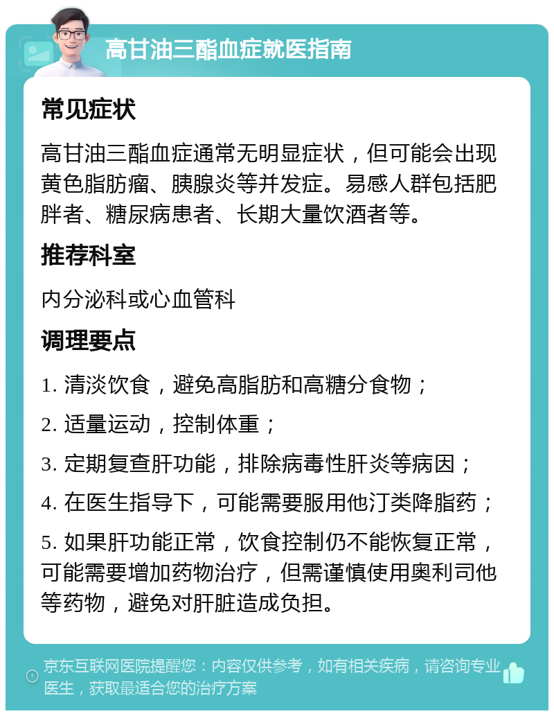 高甘油三酯血症就医指南 常见症状 高甘油三酯血症通常无明显症状，但可能会出现黄色脂肪瘤、胰腺炎等并发症。易感人群包括肥胖者、糖尿病患者、长期大量饮酒者等。 推荐科室 内分泌科或心血管科 调理要点 1. 清淡饮食，避免高脂肪和高糖分食物； 2. 适量运动，控制体重； 3. 定期复查肝功能，排除病毒性肝炎等病因； 4. 在医生指导下，可能需要服用他汀类降脂药； 5. 如果肝功能正常，饮食控制仍不能恢复正常，可能需要增加药物治疗，但需谨慎使用奥利司他等药物，避免对肝脏造成负担。