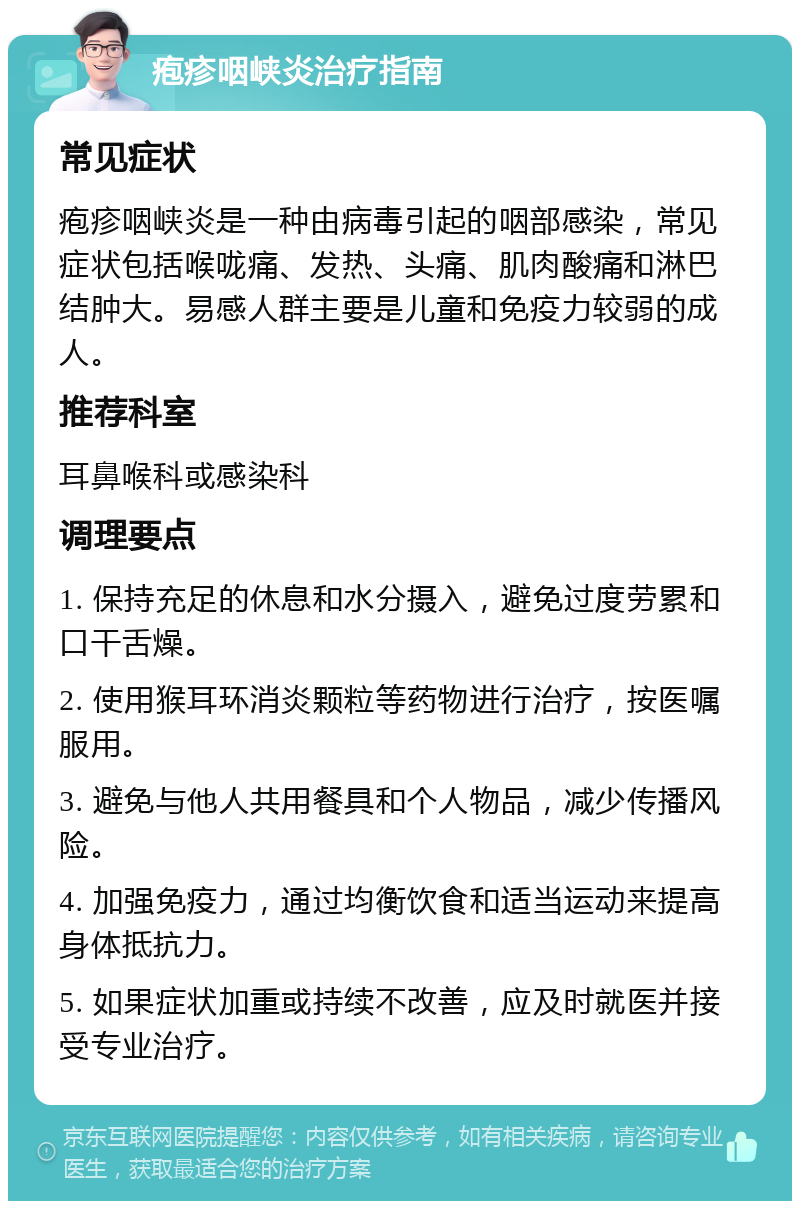 疱疹咽峡炎治疗指南 常见症状 疱疹咽峡炎是一种由病毒引起的咽部感染，常见症状包括喉咙痛、发热、头痛、肌肉酸痛和淋巴结肿大。易感人群主要是儿童和免疫力较弱的成人。 推荐科室 耳鼻喉科或感染科 调理要点 1. 保持充足的休息和水分摄入，避免过度劳累和口干舌燥。 2. 使用猴耳环消炎颗粒等药物进行治疗，按医嘱服用。 3. 避免与他人共用餐具和个人物品，减少传播风险。 4. 加强免疫力，通过均衡饮食和适当运动来提高身体抵抗力。 5. 如果症状加重或持续不改善，应及时就医并接受专业治疗。