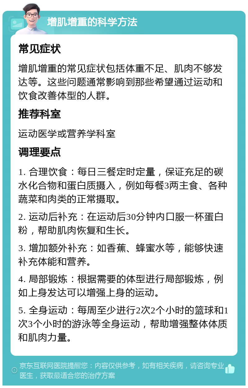 增肌增重的科学方法 常见症状 增肌增重的常见症状包括体重不足、肌肉不够发达等。这些问题通常影响到那些希望通过运动和饮食改善体型的人群。 推荐科室 运动医学或营养学科室 调理要点 1. 合理饮食：每日三餐定时定量，保证充足的碳水化合物和蛋白质摄入，例如每餐3两主食、各种蔬菜和肉类的正常摄取。 2. 运动后补充：在运动后30分钟内口服一杯蛋白粉，帮助肌肉恢复和生长。 3. 增加额外补充：如香蕉、蜂蜜水等，能够快速补充体能和营养。 4. 局部锻炼：根据需要的体型进行局部锻炼，例如上身发达可以增强上身的运动。 5. 全身运动：每周至少进行2次2个小时的篮球和1次3个小时的游泳等全身运动，帮助增强整体体质和肌肉力量。