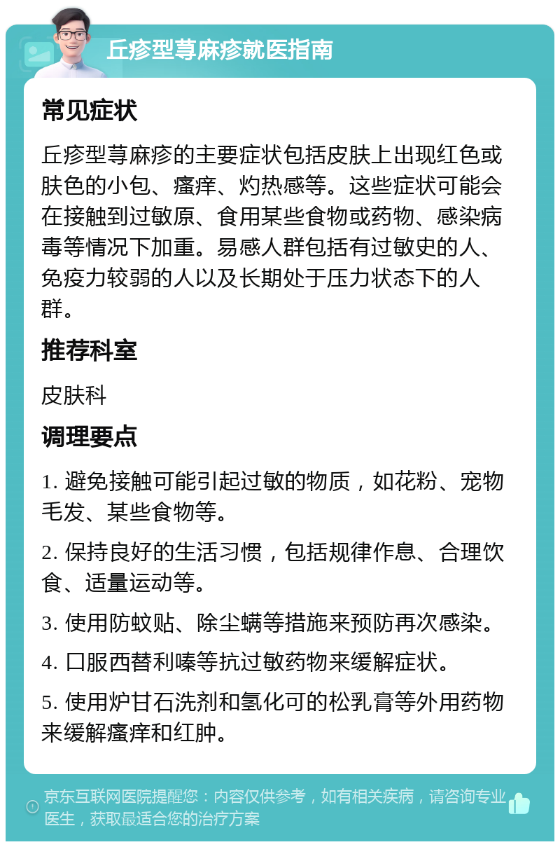 丘疹型荨麻疹就医指南 常见症状 丘疹型荨麻疹的主要症状包括皮肤上出现红色或肤色的小包、瘙痒、灼热感等。这些症状可能会在接触到过敏原、食用某些食物或药物、感染病毒等情况下加重。易感人群包括有过敏史的人、免疫力较弱的人以及长期处于压力状态下的人群。 推荐科室 皮肤科 调理要点 1. 避免接触可能引起过敏的物质，如花粉、宠物毛发、某些食物等。 2. 保持良好的生活习惯，包括规律作息、合理饮食、适量运动等。 3. 使用防蚊贴、除尘螨等措施来预防再次感染。 4. 口服西替利嗪等抗过敏药物来缓解症状。 5. 使用炉甘石洗剂和氢化可的松乳膏等外用药物来缓解瘙痒和红肿。