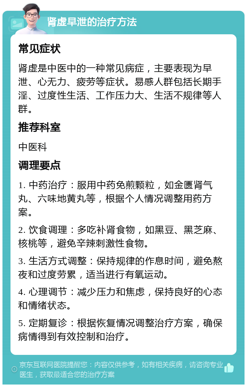 肾虚早泄的治疗方法 常见症状 肾虚是中医中的一种常见病症，主要表现为早泄、心无力、疲劳等症状。易感人群包括长期手淫、过度性生活、工作压力大、生活不规律等人群。 推荐科室 中医科 调理要点 1. 中药治疗：服用中药免煎颗粒，如金匮肾气丸、六味地黄丸等，根据个人情况调整用药方案。 2. 饮食调理：多吃补肾食物，如黑豆、黑芝麻、核桃等，避免辛辣刺激性食物。 3. 生活方式调整：保持规律的作息时间，避免熬夜和过度劳累，适当进行有氧运动。 4. 心理调节：减少压力和焦虑，保持良好的心态和情绪状态。 5. 定期复诊：根据恢复情况调整治疗方案，确保病情得到有效控制和治疗。