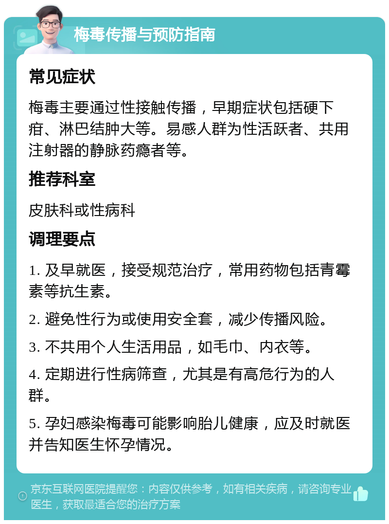 梅毒传播与预防指南 常见症状 梅毒主要通过性接触传播，早期症状包括硬下疳、淋巴结肿大等。易感人群为性活跃者、共用注射器的静脉药瘾者等。 推荐科室 皮肤科或性病科 调理要点 1. 及早就医，接受规范治疗，常用药物包括青霉素等抗生素。 2. 避免性行为或使用安全套，减少传播风险。 3. 不共用个人生活用品，如毛巾、内衣等。 4. 定期进行性病筛查，尤其是有高危行为的人群。 5. 孕妇感染梅毒可能影响胎儿健康，应及时就医并告知医生怀孕情况。