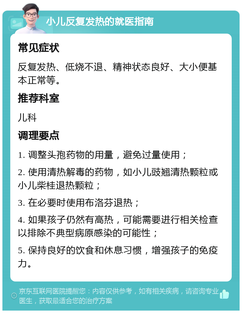 小儿反复发热的就医指南 常见症状 反复发热、低烧不退、精神状态良好、大小便基本正常等。 推荐科室 儿科 调理要点 1. 调整头孢药物的用量，避免过量使用； 2. 使用清热解毒的药物，如小儿豉翘清热颗粒或小儿柴桂退热颗粒； 3. 在必要时使用布洛芬退热； 4. 如果孩子仍然有高热，可能需要进行相关检查以排除不典型病原感染的可能性； 5. 保持良好的饮食和休息习惯，增强孩子的免疫力。