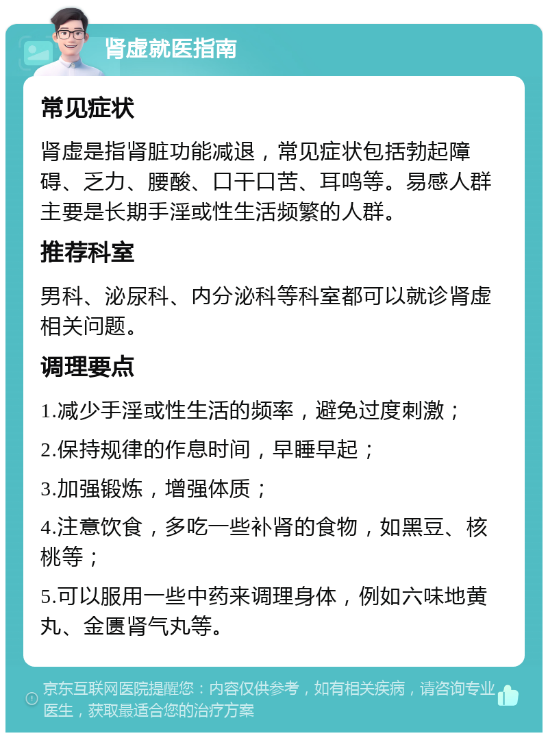 肾虚就医指南 常见症状 肾虚是指肾脏功能减退，常见症状包括勃起障碍、乏力、腰酸、口干口苦、耳鸣等。易感人群主要是长期手淫或性生活频繁的人群。 推荐科室 男科、泌尿科、内分泌科等科室都可以就诊肾虚相关问题。 调理要点 1.减少手淫或性生活的频率，避免过度刺激； 2.保持规律的作息时间，早睡早起； 3.加强锻炼，增强体质； 4.注意饮食，多吃一些补肾的食物，如黑豆、核桃等； 5.可以服用一些中药来调理身体，例如六味地黄丸、金匮肾气丸等。