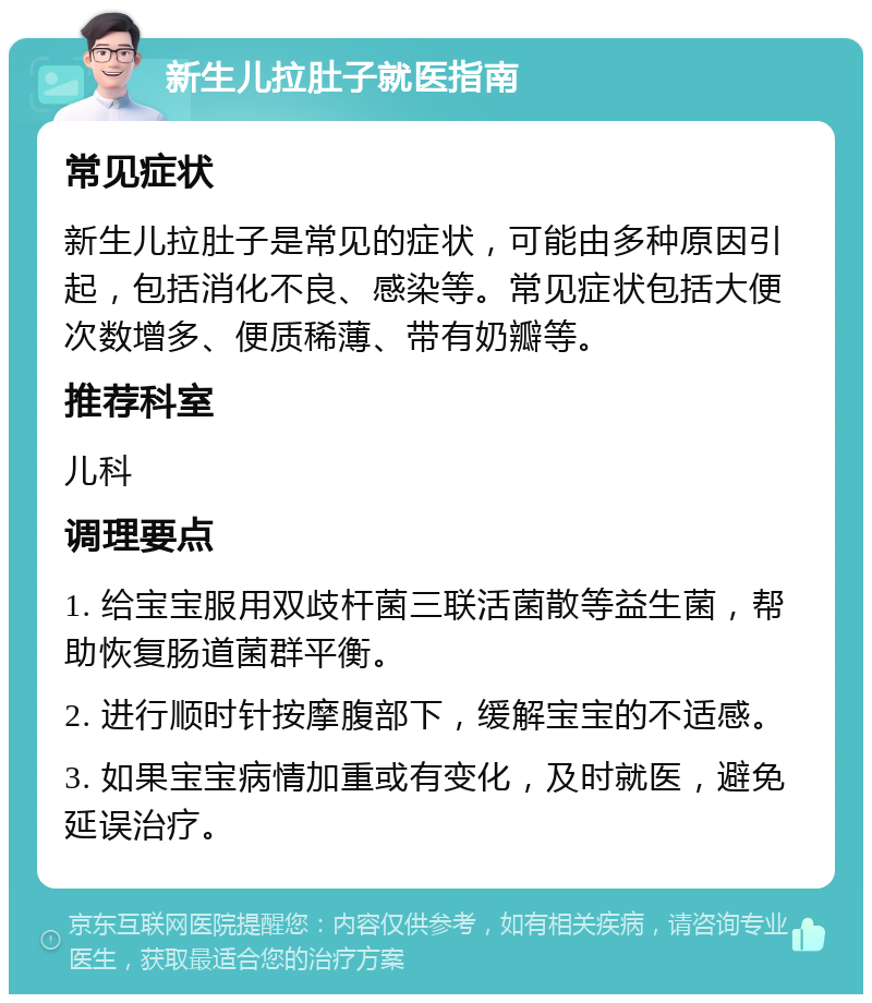 新生儿拉肚子就医指南 常见症状 新生儿拉肚子是常见的症状，可能由多种原因引起，包括消化不良、感染等。常见症状包括大便次数增多、便质稀薄、带有奶瓣等。 推荐科室 儿科 调理要点 1. 给宝宝服用双歧杆菌三联活菌散等益生菌，帮助恢复肠道菌群平衡。 2. 进行顺时针按摩腹部下，缓解宝宝的不适感。 3. 如果宝宝病情加重或有变化，及时就医，避免延误治疗。