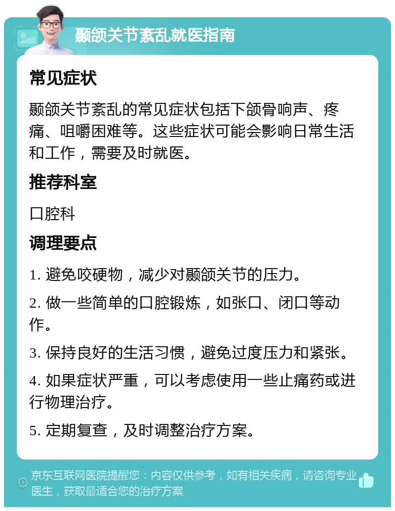 颞颌关节紊乱就医指南 常见症状 颞颌关节紊乱的常见症状包括下颌骨响声、疼痛、咀嚼困难等。这些症状可能会影响日常生活和工作，需要及时就医。 推荐科室 口腔科 调理要点 1. 避免咬硬物，减少对颞颌关节的压力。 2. 做一些简单的口腔锻炼，如张口、闭口等动作。 3. 保持良好的生活习惯，避免过度压力和紧张。 4. 如果症状严重，可以考虑使用一些止痛药或进行物理治疗。 5. 定期复查，及时调整治疗方案。