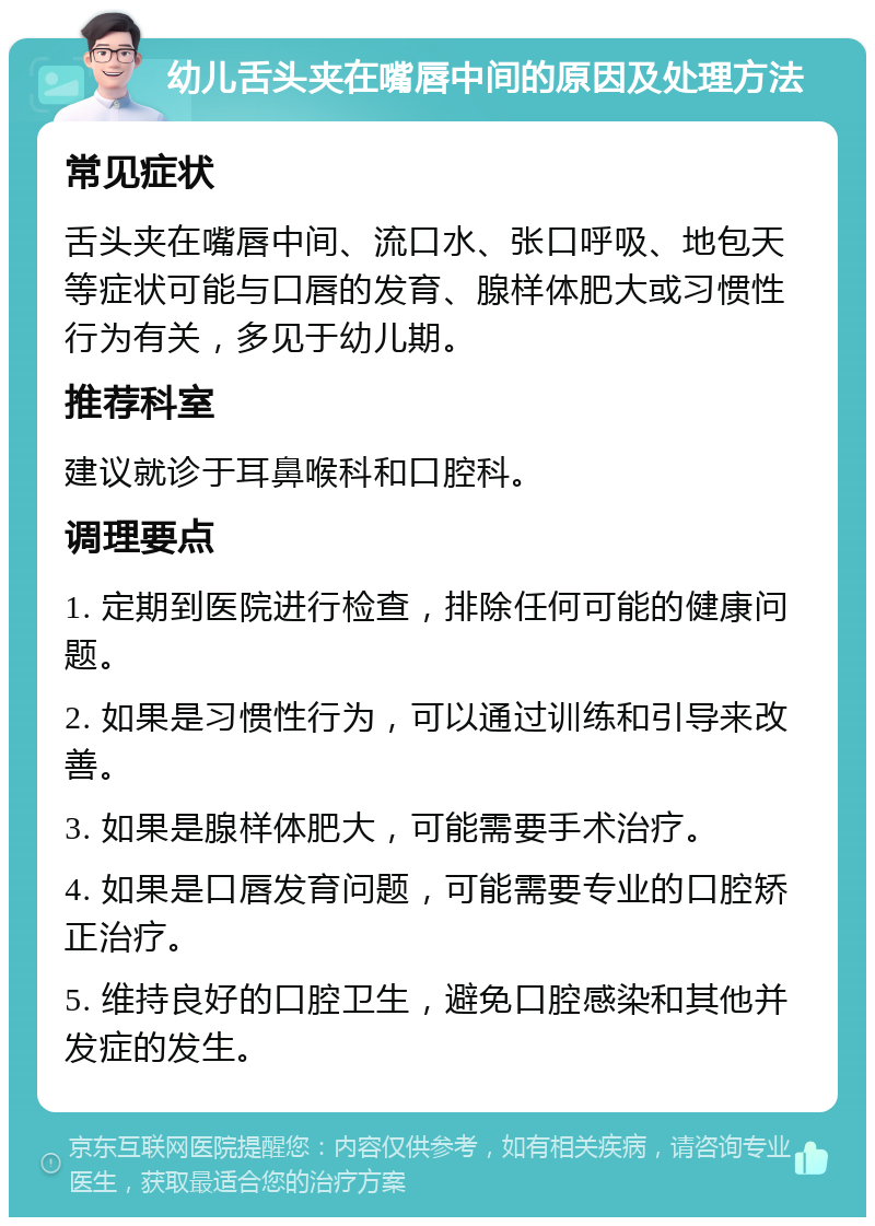 幼儿舌头夹在嘴唇中间的原因及处理方法 常见症状 舌头夹在嘴唇中间、流口水、张口呼吸、地包天等症状可能与口唇的发育、腺样体肥大或习惯性行为有关，多见于幼儿期。 推荐科室 建议就诊于耳鼻喉科和口腔科。 调理要点 1. 定期到医院进行检查，排除任何可能的健康问题。 2. 如果是习惯性行为，可以通过训练和引导来改善。 3. 如果是腺样体肥大，可能需要手术治疗。 4. 如果是口唇发育问题，可能需要专业的口腔矫正治疗。 5. 维持良好的口腔卫生，避免口腔感染和其他并发症的发生。