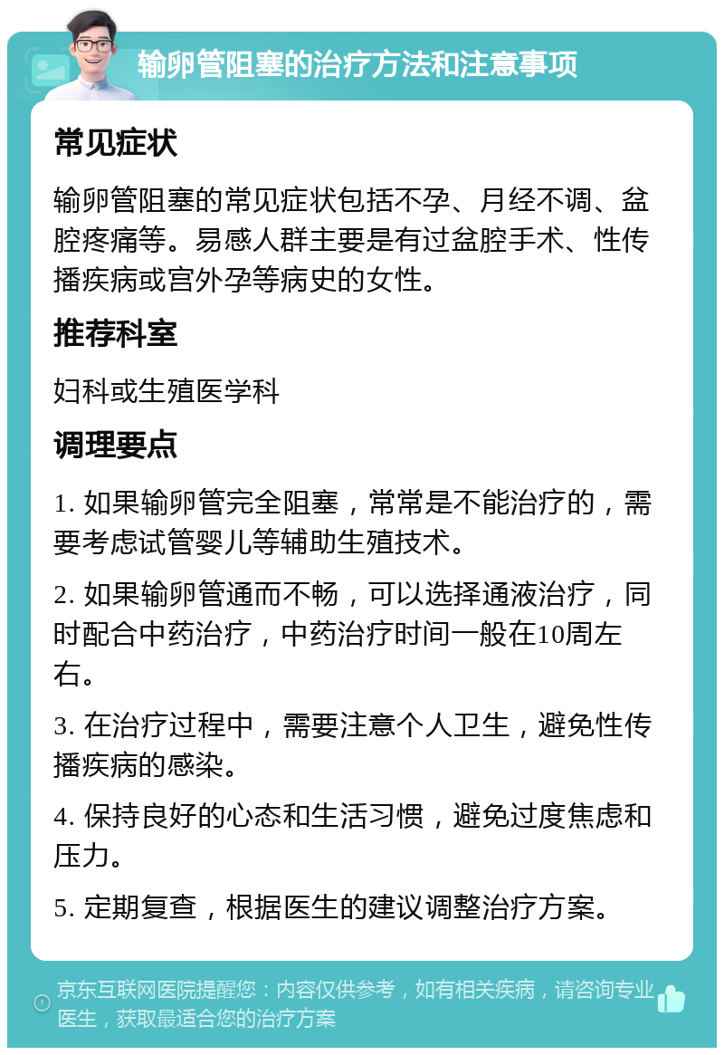 输卵管阻塞的治疗方法和注意事项 常见症状 输卵管阻塞的常见症状包括不孕、月经不调、盆腔疼痛等。易感人群主要是有过盆腔手术、性传播疾病或宫外孕等病史的女性。 推荐科室 妇科或生殖医学科 调理要点 1. 如果输卵管完全阻塞，常常是不能治疗的，需要考虑试管婴儿等辅助生殖技术。 2. 如果输卵管通而不畅，可以选择通液治疗，同时配合中药治疗，中药治疗时间一般在10周左右。 3. 在治疗过程中，需要注意个人卫生，避免性传播疾病的感染。 4. 保持良好的心态和生活习惯，避免过度焦虑和压力。 5. 定期复查，根据医生的建议调整治疗方案。