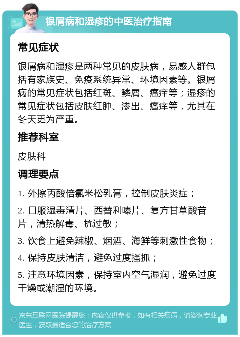 银屑病和湿疹的中医治疗指南 常见症状 银屑病和湿疹是两种常见的皮肤病，易感人群包括有家族史、免疫系统异常、环境因素等。银屑病的常见症状包括红斑、鳞屑、瘙痒等；湿疹的常见症状包括皮肤红肿、渗出、瘙痒等，尤其在冬天更为严重。 推荐科室 皮肤科 调理要点 1. 外擦丙酸倍氯米松乳膏，控制皮肤炎症； 2. 口服湿毒清片、西替利嗪片、复方甘草酸苷片，清热解毒、抗过敏； 3. 饮食上避免辣椒、烟酒、海鲜等刺激性食物； 4. 保持皮肤清洁，避免过度搔抓； 5. 注意环境因素，保持室内空气湿润，避免过度干燥或潮湿的环境。