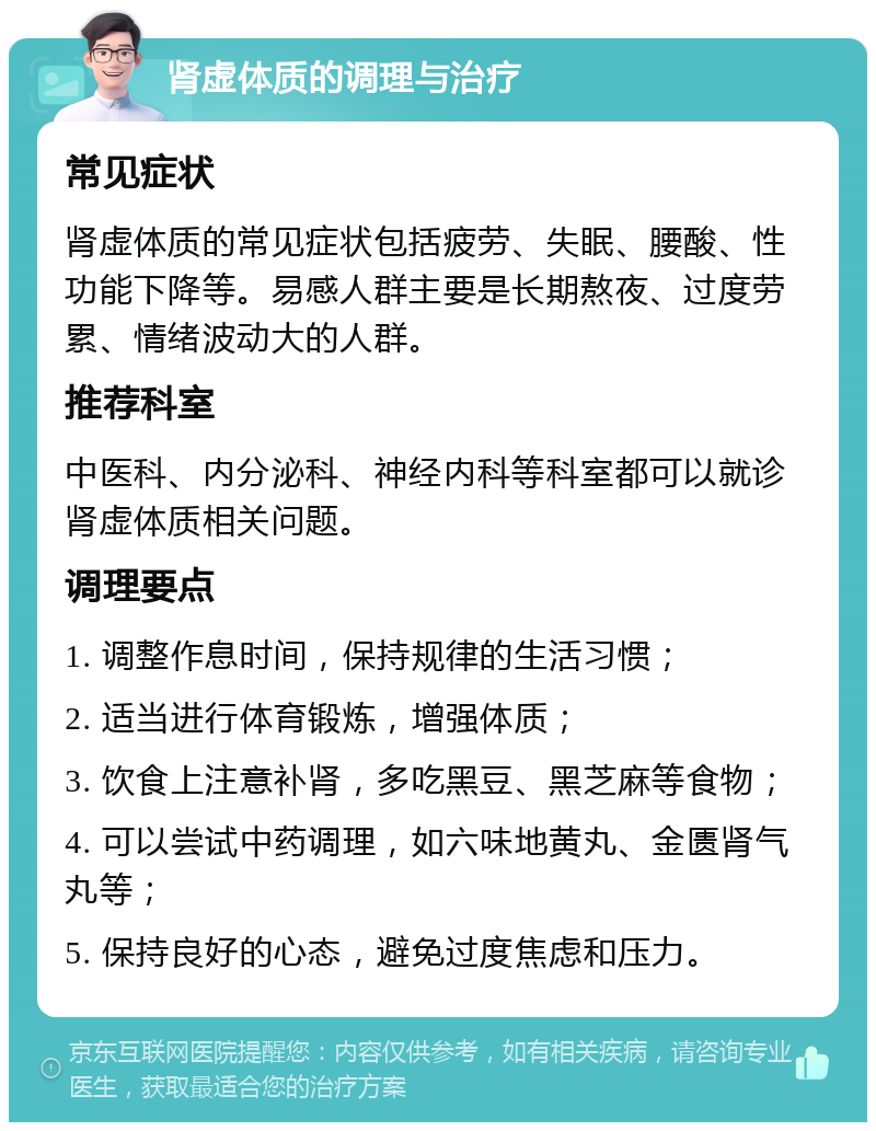 肾虚体质的调理与治疗 常见症状 肾虚体质的常见症状包括疲劳、失眠、腰酸、性功能下降等。易感人群主要是长期熬夜、过度劳累、情绪波动大的人群。 推荐科室 中医科、内分泌科、神经内科等科室都可以就诊肾虚体质相关问题。 调理要点 1. 调整作息时间，保持规律的生活习惯； 2. 适当进行体育锻炼，增强体质； 3. 饮食上注意补肾，多吃黑豆、黑芝麻等食物； 4. 可以尝试中药调理，如六味地黄丸、金匮肾气丸等； 5. 保持良好的心态，避免过度焦虑和压力。