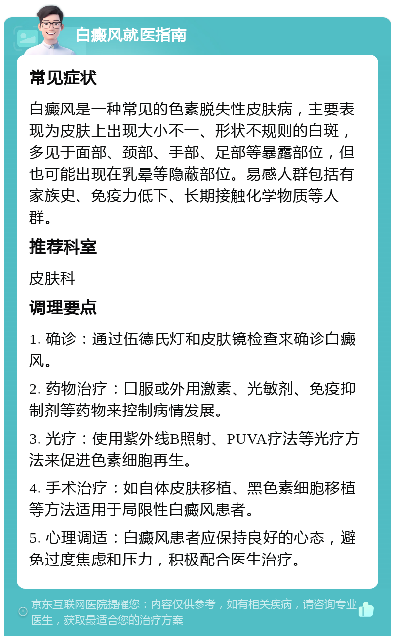 白癜风就医指南 常见症状 白癜风是一种常见的色素脱失性皮肤病，主要表现为皮肤上出现大小不一、形状不规则的白斑，多见于面部、颈部、手部、足部等暴露部位，但也可能出现在乳晕等隐蔽部位。易感人群包括有家族史、免疫力低下、长期接触化学物质等人群。 推荐科室 皮肤科 调理要点 1. 确诊：通过伍德氏灯和皮肤镜检查来确诊白癜风。 2. 药物治疗：口服或外用激素、光敏剂、免疫抑制剂等药物来控制病情发展。 3. 光疗：使用紫外线B照射、PUVA疗法等光疗方法来促进色素细胞再生。 4. 手术治疗：如自体皮肤移植、黑色素细胞移植等方法适用于局限性白癜风患者。 5. 心理调适：白癜风患者应保持良好的心态，避免过度焦虑和压力，积极配合医生治疗。