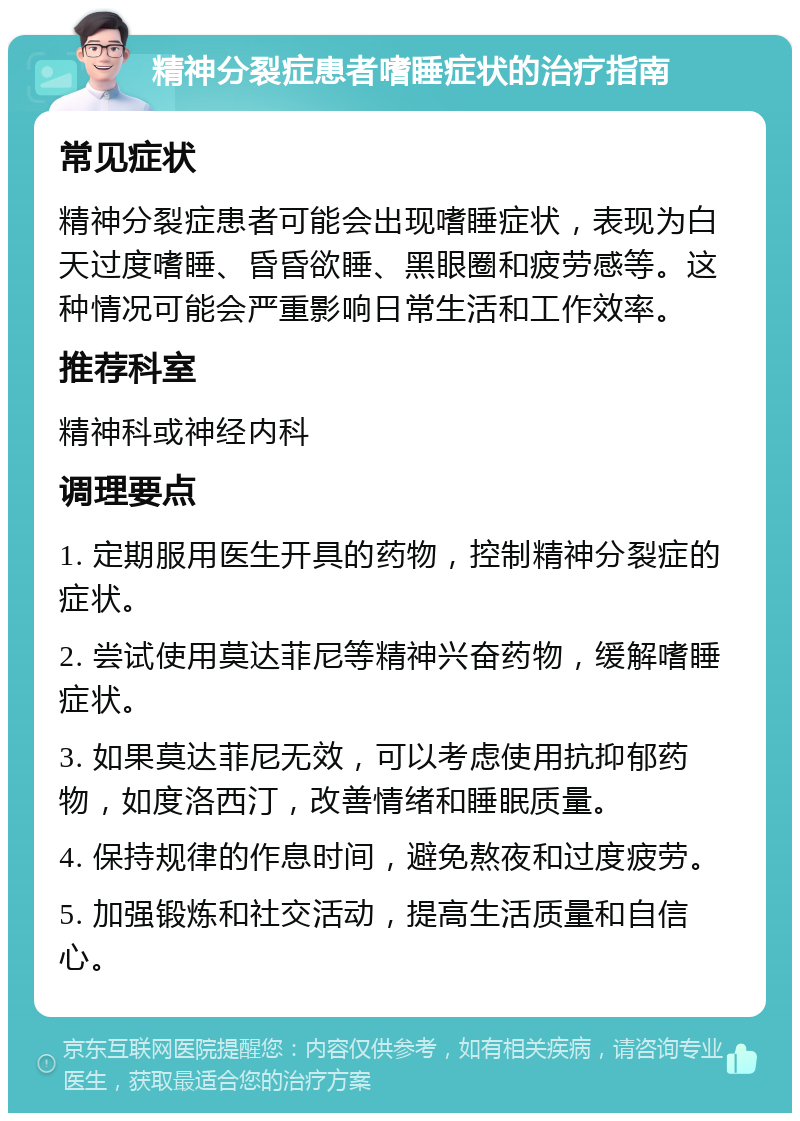 精神分裂症患者嗜睡症状的治疗指南 常见症状 精神分裂症患者可能会出现嗜睡症状，表现为白天过度嗜睡、昏昏欲睡、黑眼圈和疲劳感等。这种情况可能会严重影响日常生活和工作效率。 推荐科室 精神科或神经内科 调理要点 1. 定期服用医生开具的药物，控制精神分裂症的症状。 2. 尝试使用莫达菲尼等精神兴奋药物，缓解嗜睡症状。 3. 如果莫达菲尼无效，可以考虑使用抗抑郁药物，如度洛西汀，改善情绪和睡眠质量。 4. 保持规律的作息时间，避免熬夜和过度疲劳。 5. 加强锻炼和社交活动，提高生活质量和自信心。