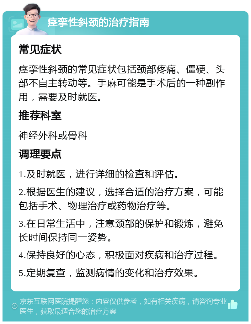 痉挛性斜颈的治疗指南 常见症状 痉挛性斜颈的常见症状包括颈部疼痛、僵硬、头部不自主转动等。手麻可能是手术后的一种副作用，需要及时就医。 推荐科室 神经外科或骨科 调理要点 1.及时就医，进行详细的检查和评估。 2.根据医生的建议，选择合适的治疗方案，可能包括手术、物理治疗或药物治疗等。 3.在日常生活中，注意颈部的保护和锻炼，避免长时间保持同一姿势。 4.保持良好的心态，积极面对疾病和治疗过程。 5.定期复查，监测病情的变化和治疗效果。