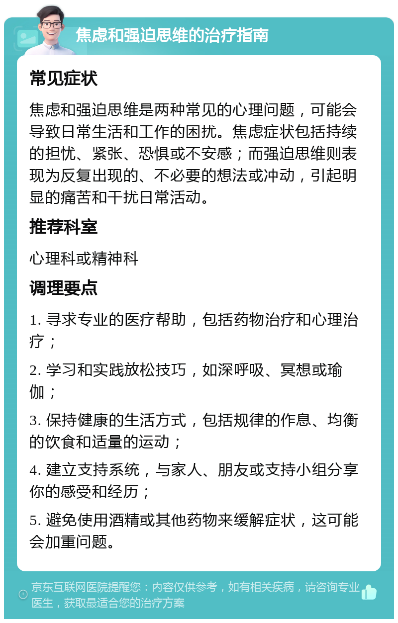 焦虑和强迫思维的治疗指南 常见症状 焦虑和强迫思维是两种常见的心理问题，可能会导致日常生活和工作的困扰。焦虑症状包括持续的担忧、紧张、恐惧或不安感；而强迫思维则表现为反复出现的、不必要的想法或冲动，引起明显的痛苦和干扰日常活动。 推荐科室 心理科或精神科 调理要点 1. 寻求专业的医疗帮助，包括药物治疗和心理治疗； 2. 学习和实践放松技巧，如深呼吸、冥想或瑜伽； 3. 保持健康的生活方式，包括规律的作息、均衡的饮食和适量的运动； 4. 建立支持系统，与家人、朋友或支持小组分享你的感受和经历； 5. 避免使用酒精或其他药物来缓解症状，这可能会加重问题。