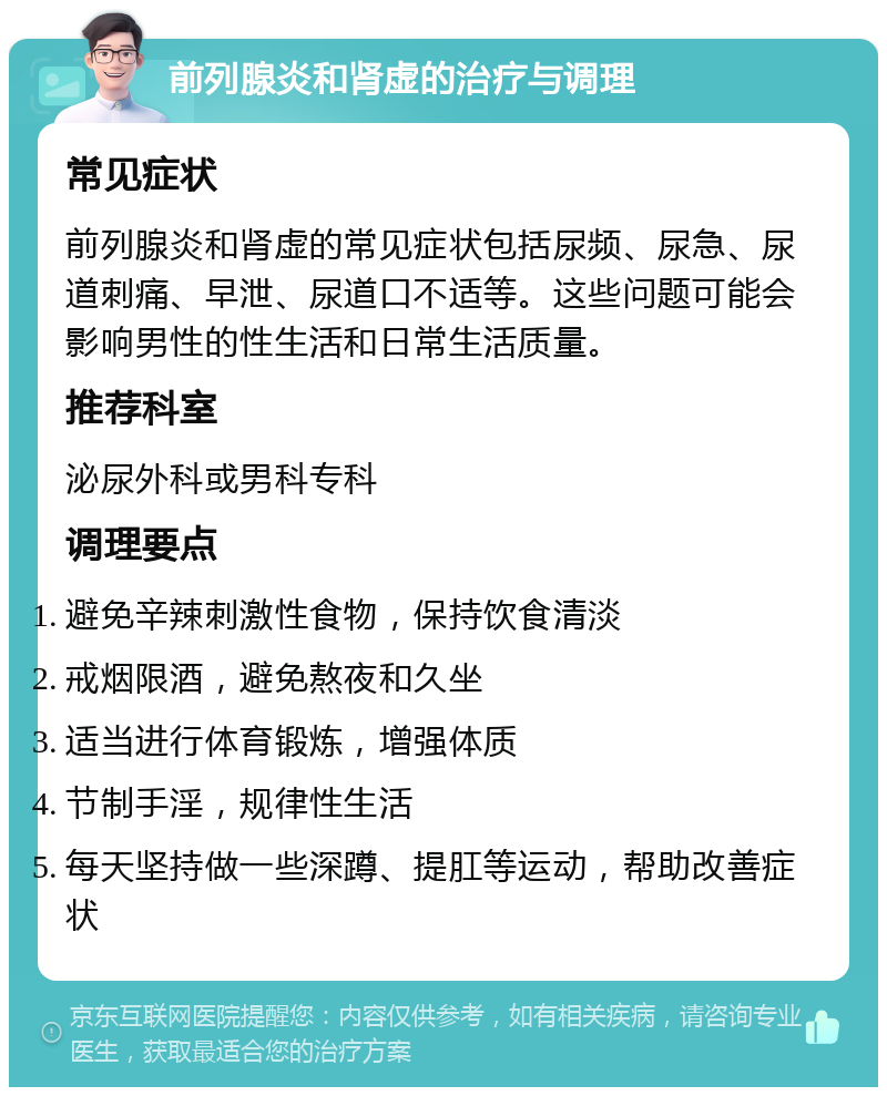 前列腺炎和肾虚的治疗与调理 常见症状 前列腺炎和肾虚的常见症状包括尿频、尿急、尿道刺痛、早泄、尿道口不适等。这些问题可能会影响男性的性生活和日常生活质量。 推荐科室 泌尿外科或男科专科 调理要点 避免辛辣刺激性食物，保持饮食清淡 戒烟限酒，避免熬夜和久坐 适当进行体育锻炼，增强体质 节制手淫，规律性生活 每天坚持做一些深蹲、提肛等运动，帮助改善症状