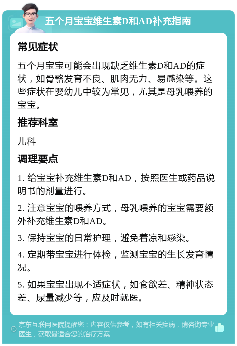 五个月宝宝维生素D和AD补充指南 常见症状 五个月宝宝可能会出现缺乏维生素D和AD的症状，如骨骼发育不良、肌肉无力、易感染等。这些症状在婴幼儿中较为常见，尤其是母乳喂养的宝宝。 推荐科室 儿科 调理要点 1. 给宝宝补充维生素D和AD，按照医生或药品说明书的剂量进行。 2. 注意宝宝的喂养方式，母乳喂养的宝宝需要额外补充维生素D和AD。 3. 保持宝宝的日常护理，避免着凉和感染。 4. 定期带宝宝进行体检，监测宝宝的生长发育情况。 5. 如果宝宝出现不适症状，如食欲差、精神状态差、尿量减少等，应及时就医。