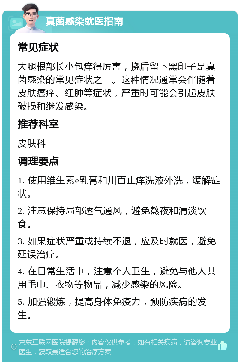 真菌感染就医指南 常见症状 大腿根部长小包痒得厉害，挠后留下黑印子是真菌感染的常见症状之一。这种情况通常会伴随着皮肤瘙痒、红肿等症状，严重时可能会引起皮肤破损和继发感染。 推荐科室 皮肤科 调理要点 1. 使用维生素e乳膏和川百止痒洗液外洗，缓解症状。 2. 注意保持局部透气通风，避免熬夜和清淡饮食。 3. 如果症状严重或持续不退，应及时就医，避免延误治疗。 4. 在日常生活中，注意个人卫生，避免与他人共用毛巾、衣物等物品，减少感染的风险。 5. 加强锻炼，提高身体免疫力，预防疾病的发生。