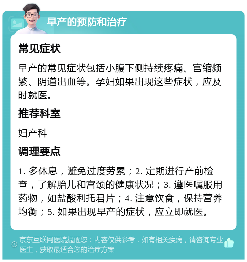 早产的预防和治疗 常见症状 早产的常见症状包括小腹下侧持续疼痛、宫缩频繁、阴道出血等。孕妇如果出现这些症状，应及时就医。 推荐科室 妇产科 调理要点 1. 多休息，避免过度劳累；2. 定期进行产前检查，了解胎儿和宫颈的健康状况；3. 遵医嘱服用药物，如盐酸利托君片；4. 注意饮食，保持营养均衡；5. 如果出现早产的症状，应立即就医。