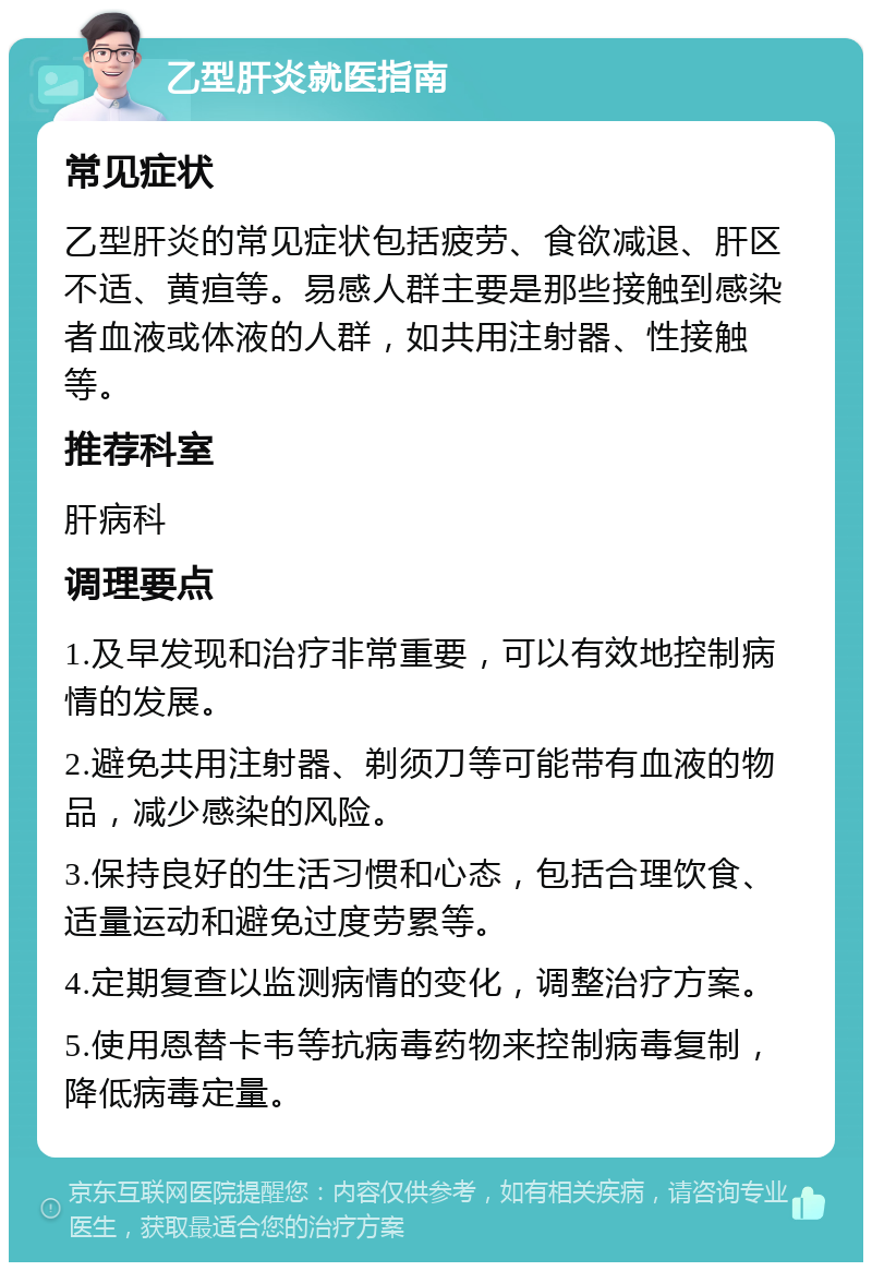 乙型肝炎就医指南 常见症状 乙型肝炎的常见症状包括疲劳、食欲减退、肝区不适、黄疸等。易感人群主要是那些接触到感染者血液或体液的人群，如共用注射器、性接触等。 推荐科室 肝病科 调理要点 1.及早发现和治疗非常重要，可以有效地控制病情的发展。 2.避免共用注射器、剃须刀等可能带有血液的物品，减少感染的风险。 3.保持良好的生活习惯和心态，包括合理饮食、适量运动和避免过度劳累等。 4.定期复查以监测病情的变化，调整治疗方案。 5.使用恩替卡韦等抗病毒药物来控制病毒复制，降低病毒定量。