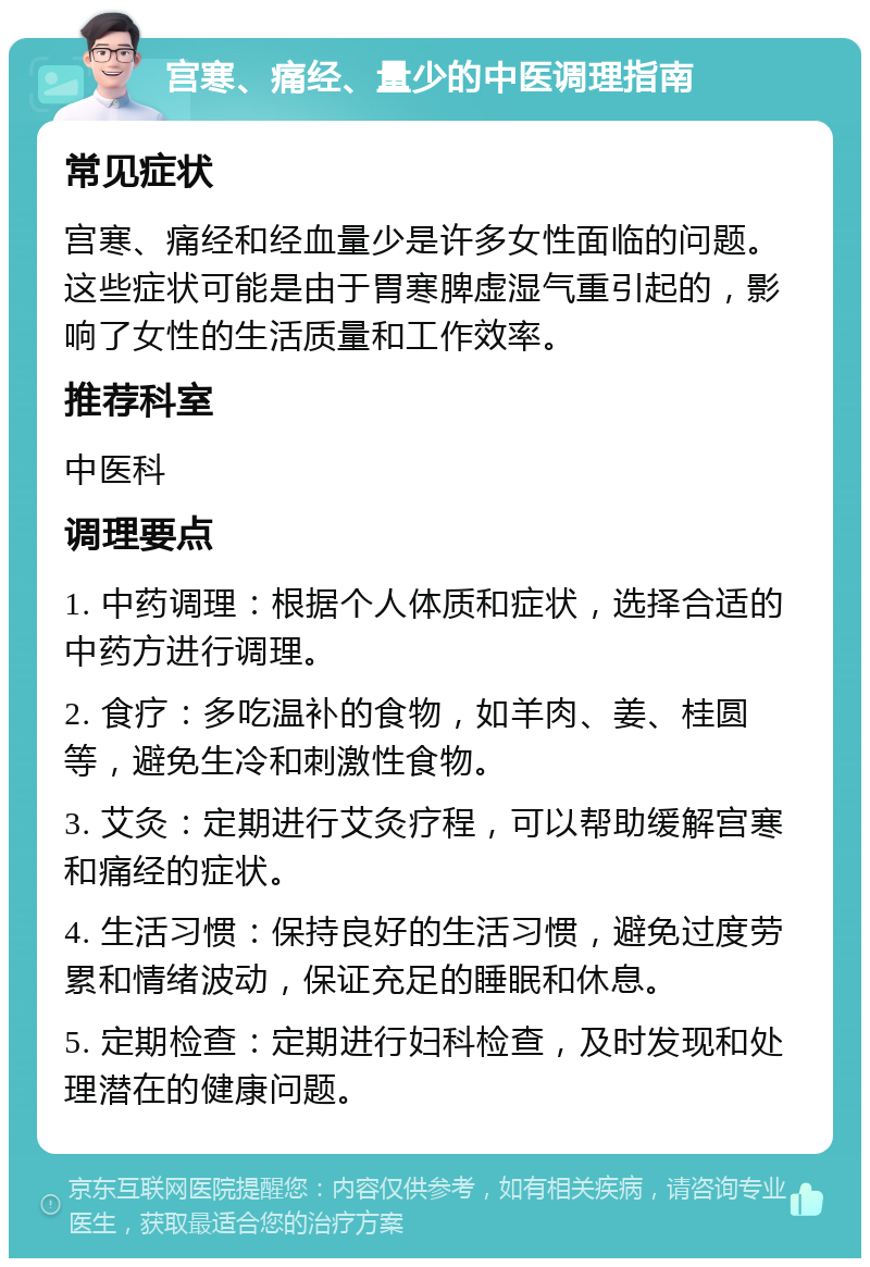 宫寒、痛经、量少的中医调理指南 常见症状 宫寒、痛经和经血量少是许多女性面临的问题。这些症状可能是由于胃寒脾虚湿气重引起的，影响了女性的生活质量和工作效率。 推荐科室 中医科 调理要点 1. 中药调理：根据个人体质和症状，选择合适的中药方进行调理。 2. 食疗：多吃温补的食物，如羊肉、姜、桂圆等，避免生冷和刺激性食物。 3. 艾灸：定期进行艾灸疗程，可以帮助缓解宫寒和痛经的症状。 4. 生活习惯：保持良好的生活习惯，避免过度劳累和情绪波动，保证充足的睡眠和休息。 5. 定期检查：定期进行妇科检查，及时发现和处理潜在的健康问题。