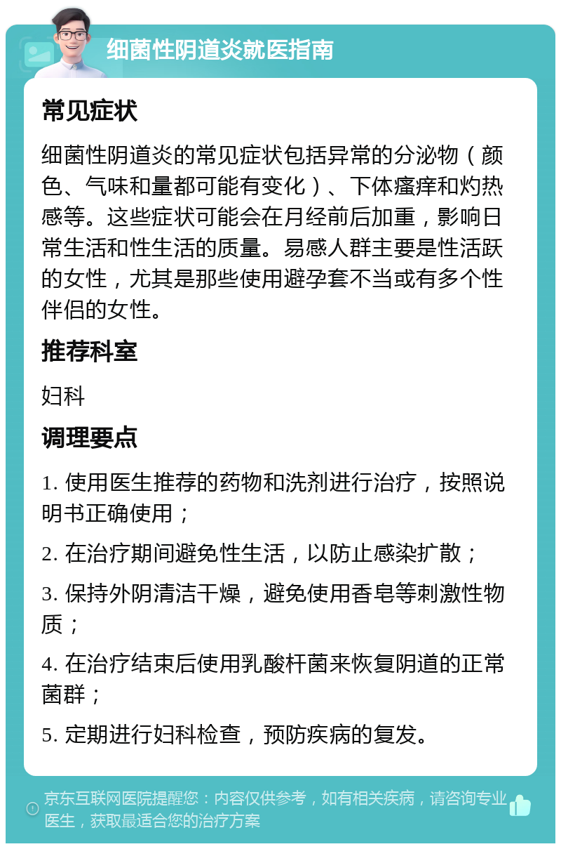 细菌性阴道炎就医指南 常见症状 细菌性阴道炎的常见症状包括异常的分泌物（颜色、气味和量都可能有变化）、下体瘙痒和灼热感等。这些症状可能会在月经前后加重，影响日常生活和性生活的质量。易感人群主要是性活跃的女性，尤其是那些使用避孕套不当或有多个性伴侣的女性。 推荐科室 妇科 调理要点 1. 使用医生推荐的药物和洗剂进行治疗，按照说明书正确使用； 2. 在治疗期间避免性生活，以防止感染扩散； 3. 保持外阴清洁干燥，避免使用香皂等刺激性物质； 4. 在治疗结束后使用乳酸杆菌来恢复阴道的正常菌群； 5. 定期进行妇科检查，预防疾病的复发。