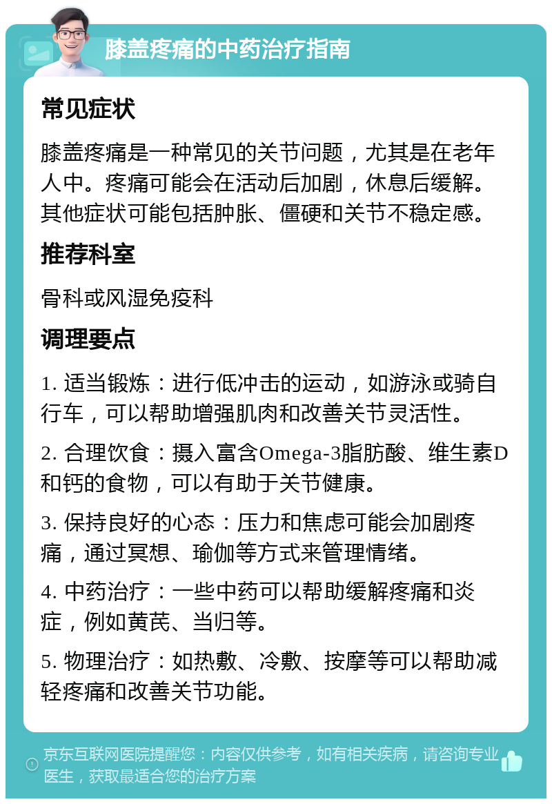 膝盖疼痛的中药治疗指南 常见症状 膝盖疼痛是一种常见的关节问题，尤其是在老年人中。疼痛可能会在活动后加剧，休息后缓解。其他症状可能包括肿胀、僵硬和关节不稳定感。 推荐科室 骨科或风湿免疫科 调理要点 1. 适当锻炼：进行低冲击的运动，如游泳或骑自行车，可以帮助增强肌肉和改善关节灵活性。 2. 合理饮食：摄入富含Omega-3脂肪酸、维生素D和钙的食物，可以有助于关节健康。 3. 保持良好的心态：压力和焦虑可能会加剧疼痛，通过冥想、瑜伽等方式来管理情绪。 4. 中药治疗：一些中药可以帮助缓解疼痛和炎症，例如黄芪、当归等。 5. 物理治疗：如热敷、冷敷、按摩等可以帮助减轻疼痛和改善关节功能。