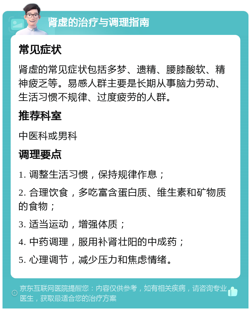 肾虚的治疗与调理指南 常见症状 肾虚的常见症状包括多梦、遗精、腰膝酸软、精神疲乏等。易感人群主要是长期从事脑力劳动、生活习惯不规律、过度疲劳的人群。 推荐科室 中医科或男科 调理要点 1. 调整生活习惯，保持规律作息； 2. 合理饮食，多吃富含蛋白质、维生素和矿物质的食物； 3. 适当运动，增强体质； 4. 中药调理，服用补肾壮阳的中成药； 5. 心理调节，减少压力和焦虑情绪。